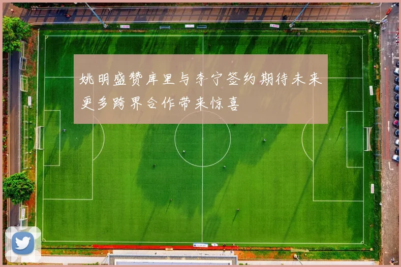 姚明盛赞库里与李宁签约期待未来更多跨界合作带来惊喜