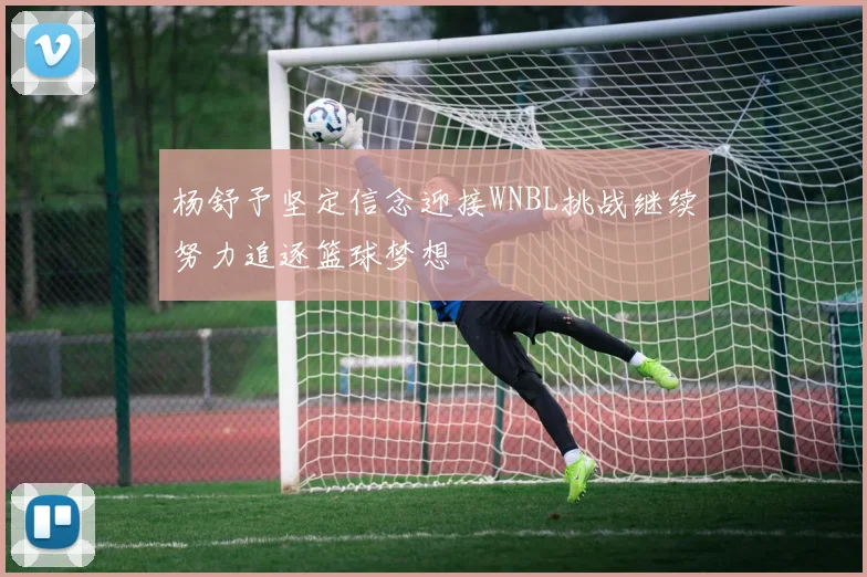 杨舒予坚定信念迎接WNBL挑战继续努力追逐篮球梦想