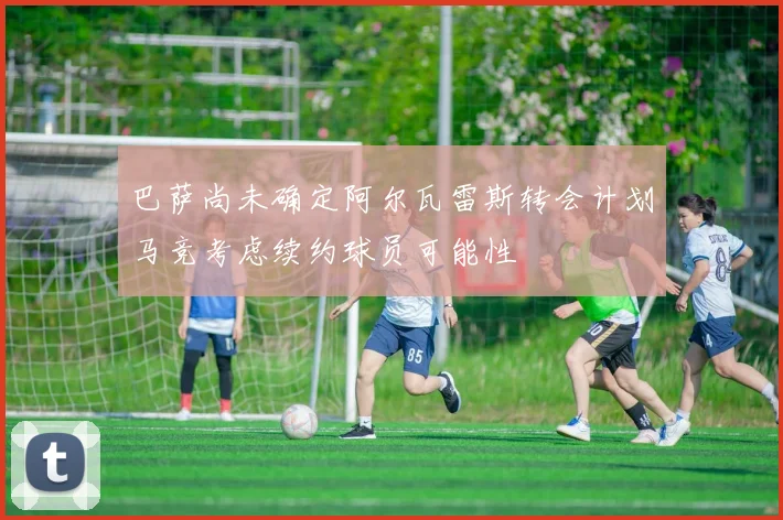 巴萨尚未确定阿尔瓦雷斯转会计划马竞考虑续约球员可能性