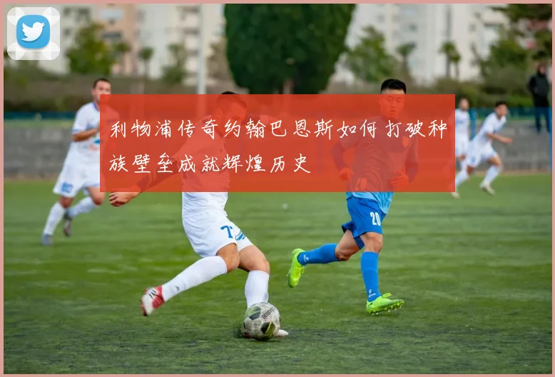 利物浦传奇约翰巴恩斯如何打破种族壁垒成就辉煌历史