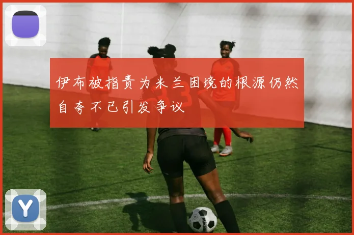 伊布被指责为米兰困境的根源仍然自夸不已引发争议