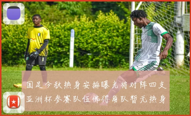 国足今秋热身安排曝光将对阵四支亚洲杯参赛队伍佛得角队暂无热身计划