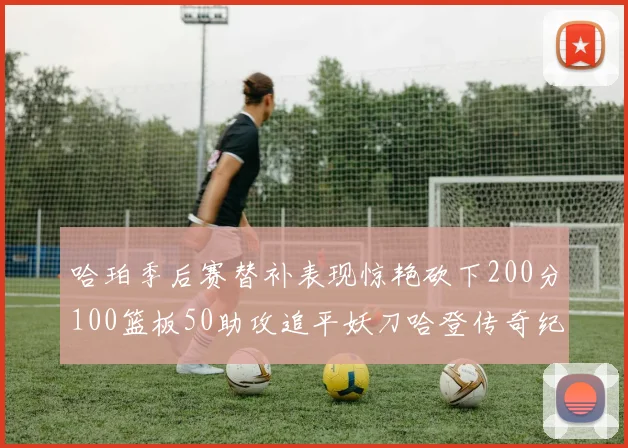 哈珀季后赛替补表现惊艳砍下200分100篮板50助攻追平妖刀哈登传奇纪录