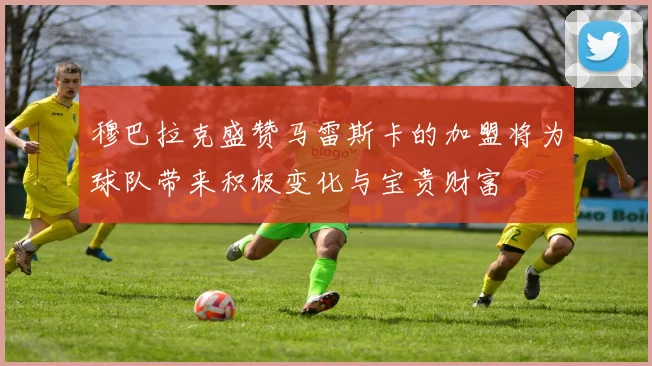 穆巴拉克盛赞马雷斯卡的加盟将为球队带来积极变化与宝贵财富