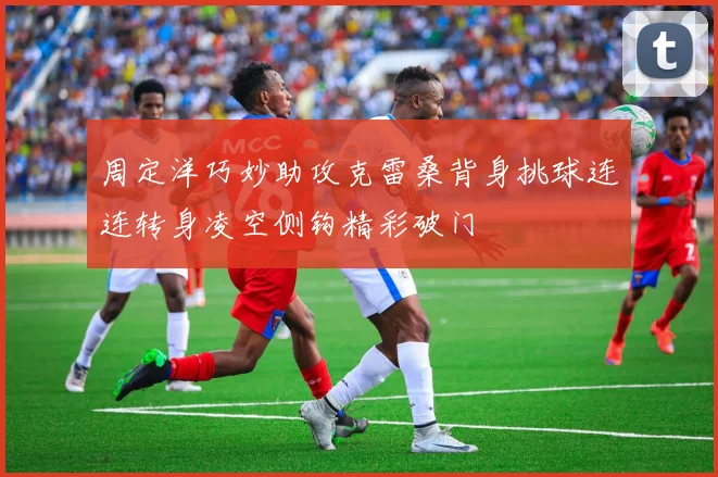 周定洋巧妙助攻克雷桑背身挑球连连转身凌空侧钩精彩破门