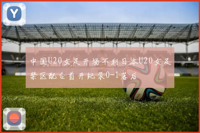 中国U20女足开场不利日本U20女足禁区配合首开纪录0-1落后