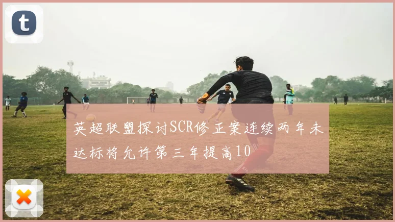 英超联盟探讨SCR修正案连续两年未达标将允许第三年提高10