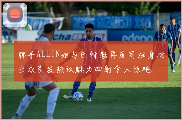 牌手ALLIN姐与巴特勒再度同框身材出众引发热议魅力四射令人惊艳