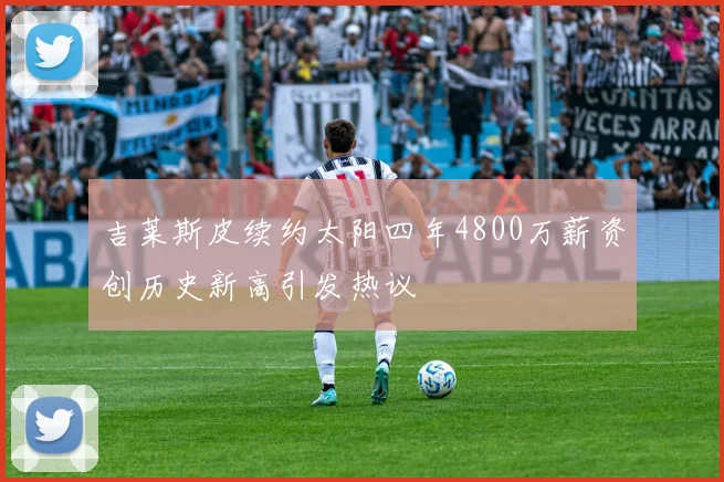 吉莱斯皮续约太阳四年4800万薪资创历史新高引发热议