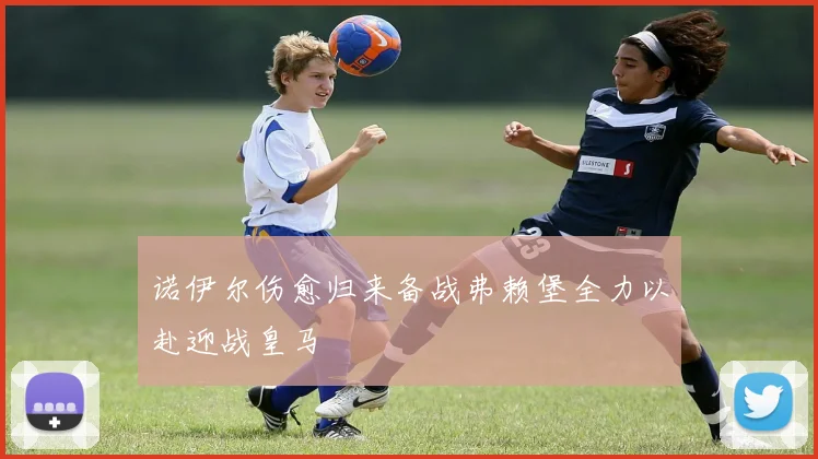诺伊尔伤愈归来备战弗赖堡全力以赴迎战皇马