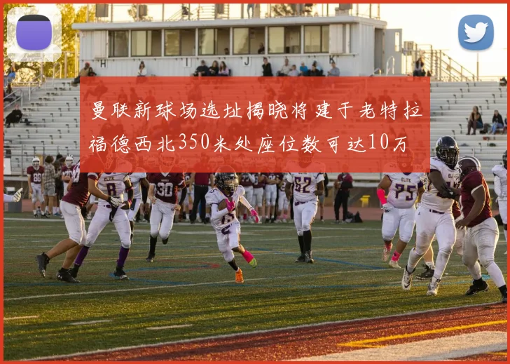 曼联新球场选址揭晓将建于老特拉福德西北350米处座位数可达10万