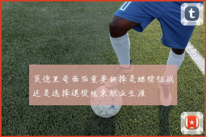 莫德里奇面临重要抉择是继续征战还是选择退役结束职业生涯