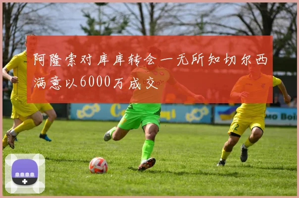 阿隆索对库库转会一无所知切尔西满意以6000万成交