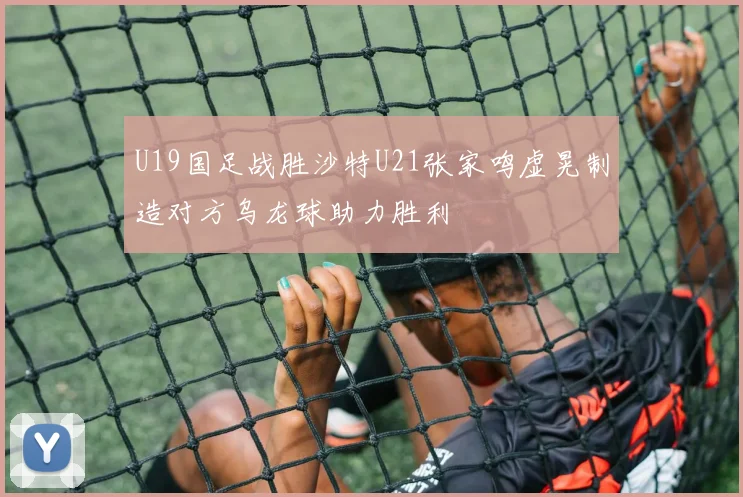 U19国足战胜沙特U21张家鸣虚晃制造对方乌龙球助力胜利