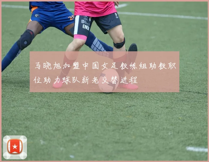 马晓旭加盟中国女足教练组助教职位助力球队新老交替进程