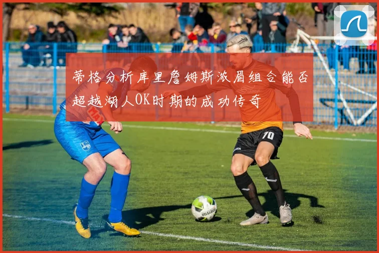 蒂格分析库里詹姆斯浓眉组合能否超越湖人OK时期的成功传奇