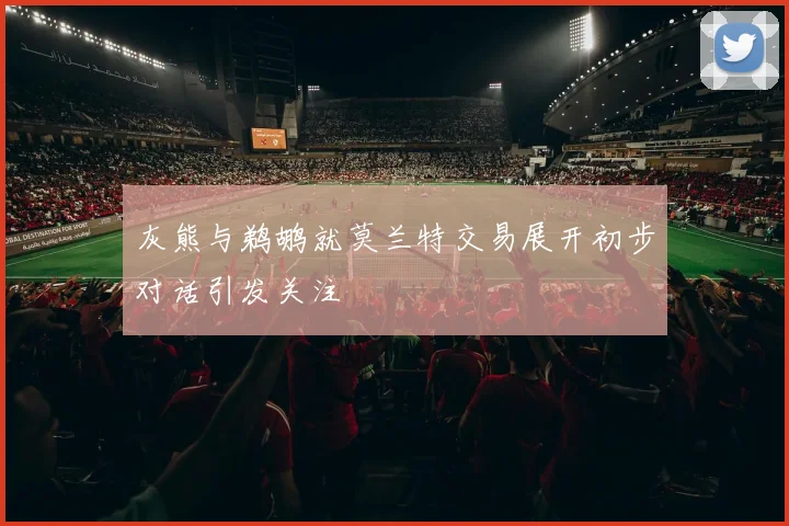 灰熊与鹈鹕就莫兰特交易展开初步对话引发关注