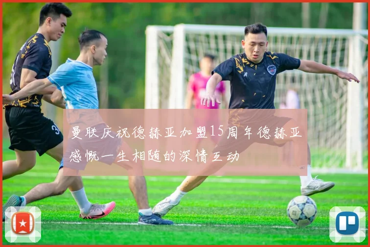 曼联庆祝德赫亚加盟15周年德赫亚感慨一生相随的深情互动