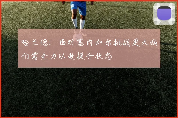 哈兰德：面对塞内加尔挑战更大我们需全力以赴提升状态